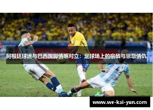 阿根廷球迷与巴西国脚情感对立：足球场上的宿敌与恩怨情仇