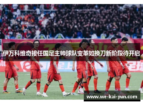 伊万科维奇接任国足主帅球队变革如换刀新阶段待开启