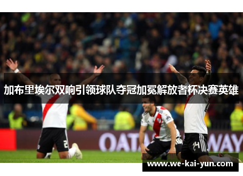 加布里埃尔双响引领球队夺冠加冕解放者杯决赛英雄