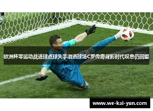 欧洲杯零运动战进球点球失手泪洒球场C罗传奇背影时代叹息仍回望